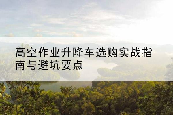 朔州升降车怎么选-高空作业升降车选购实战指南与避坑要点