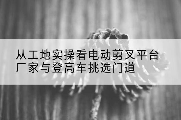 朔州电动剪叉升降平台厂家-从工地实操看电动剪叉平台厂家与登高车挑选门道
