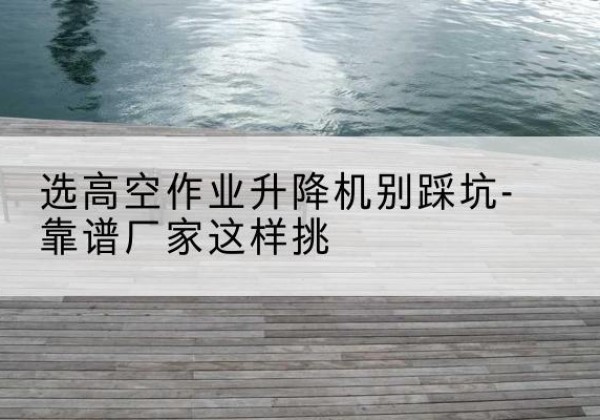 朔州剪叉式升降机厂家-选高空作业升降机别踩坑-靠谱厂家这样挑
