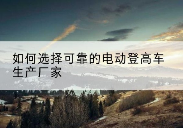 朔州电动登高车厂家-如何选择可靠的电动登高车生产厂家