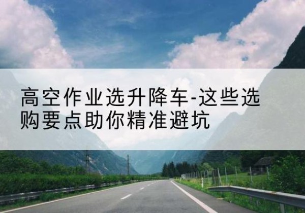 朔州升降车厂家-高空作业选升降车-这些选购要点助你*避坑
