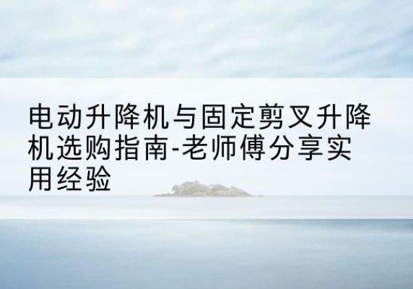 朔州电动升降机怎么选-电动升降机与固定剪叉升降机选购指南-老师傅分享实用经验