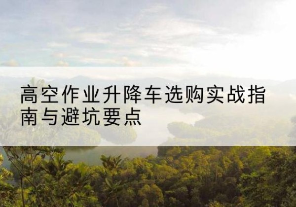 朔州升降车怎么选-高空作业升降车选购实战指南与避坑要点