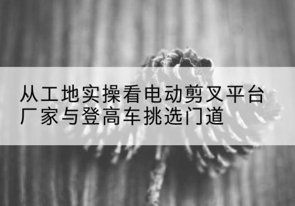 朔州电动剪叉升降平台厂家-从工地实操看电动剪叉平台厂家与登高车挑选门道